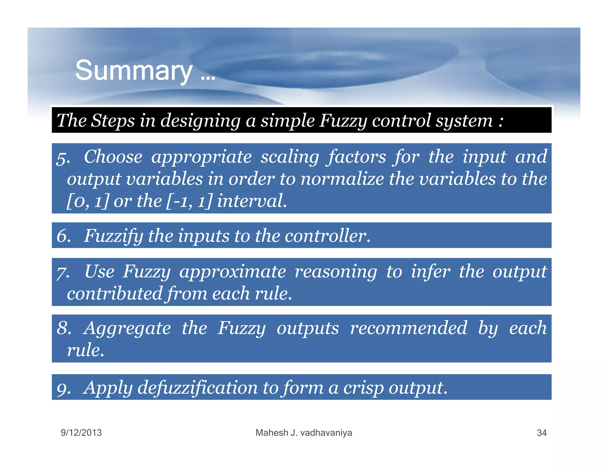 Summary …Summary …Summary …Summary …Summary …Summary …Summary …Summary …
5.5. ChooseChoose appropriateappropriate scalingscaling factorsfactors forfor thethe inputinput andand
outputoutput variablesvariables inin orderorder toto normalizenormalize thethe variablesvariables toto thethe
[[00,, 11]] oror thethe [[--11,, 11]] intervalinterval..
The Steps in designing a simple Fuzzy control system :
6.6. FuzzifyFuzzify thethe inputsinputs toto thethe controllercontroller..6.6. FuzzifyFuzzify thethe inputsinputs toto thethe controllercontroller..
7.7. UseUse FuzzyFuzzy approximateapproximate reasoningreasoning toto inferinfer thethe outputoutput
contributedcontributed fromfrom eacheach rulerule..
8.8. AggregateAggregate thethe FuzzyFuzzy outputsoutputs recommendedrecommended byby eacheach
rulerule..
9.9. ApplyApply defuzzificationdefuzzification toto formform aa crispcrisp outputoutput..
9/12/2013 Mahesh J. vadhavaniya 34
 