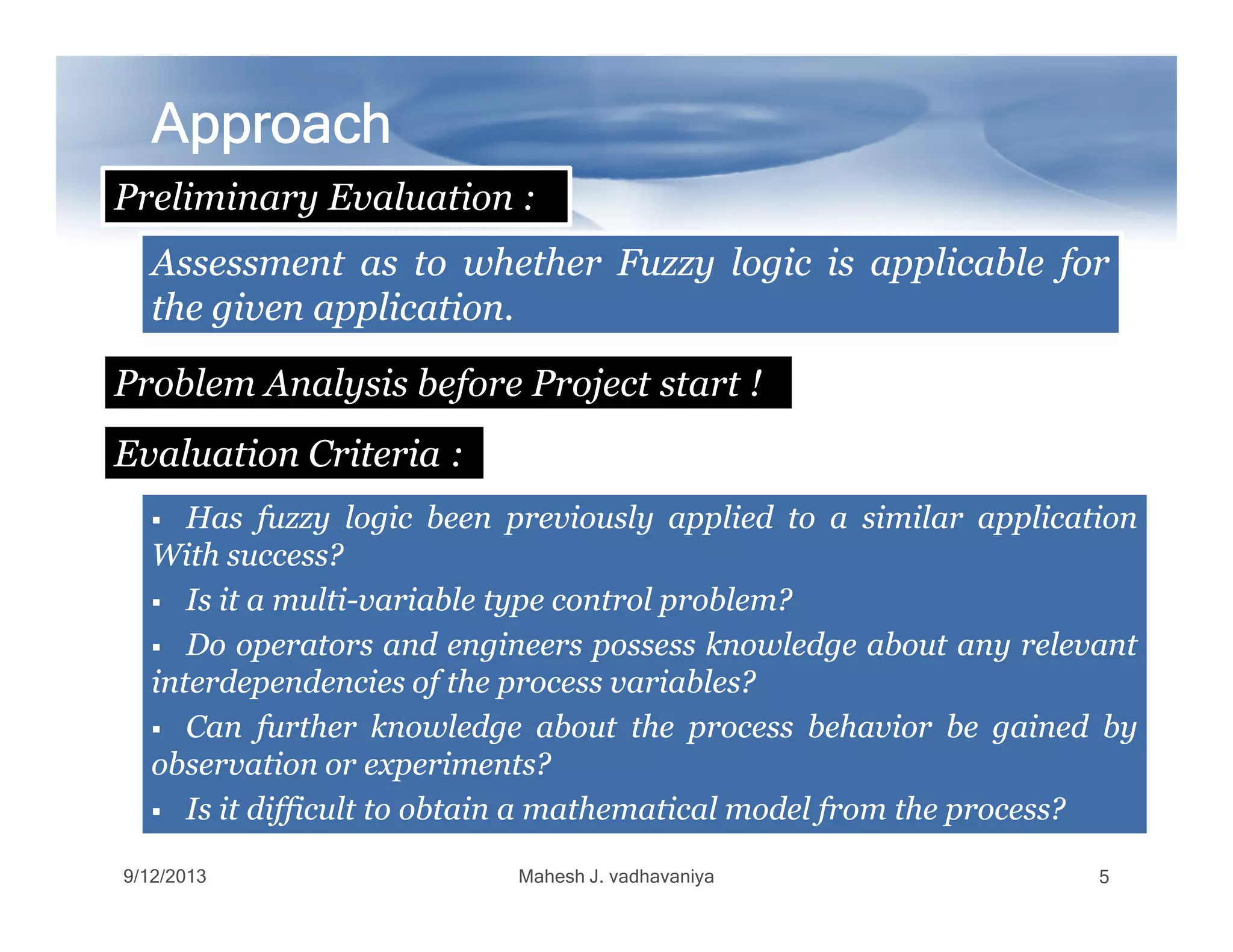 ApproachApproachApproachApproachApproachApproachApproachApproach
Preliminary Evaluation :
Problem Analysis before Project start !
EvaluationEvaluation CriteriaCriteria :
AssessmentAssessment asas toto whetherwhether FuzzyFuzzy logiclogic isis applicableapplicable forfor
thethe givengiven applicationapplication..
9/12/2013 Mahesh J. vadhavaniya 5
HasHas fuzzyfuzzy logiclogic beenbeen previouslypreviously appliedapplied toto aa similarsimilar applicationapplication
WithWith success?success?
IsIs itit aa multimulti--variablevariable typetype controlcontrol problem?problem?
DoDo operatorsoperators andand engineersengineers possesspossess knowledgeknowledge aboutabout anyany relevantrelevant
interdependenciesinterdependencies ofof thethe processprocess variables?variables?
CanCan furtherfurther knowledgeknowledge aboutabout thethe processprocess behaviorbehavior bebe gainedgained byby
observationobservation oror experiments?experiments?
IsIs itit difficultdifficult toto obtainobtain aa mathematicalmathematical modelmodel fromfrom thethe process?process?
 