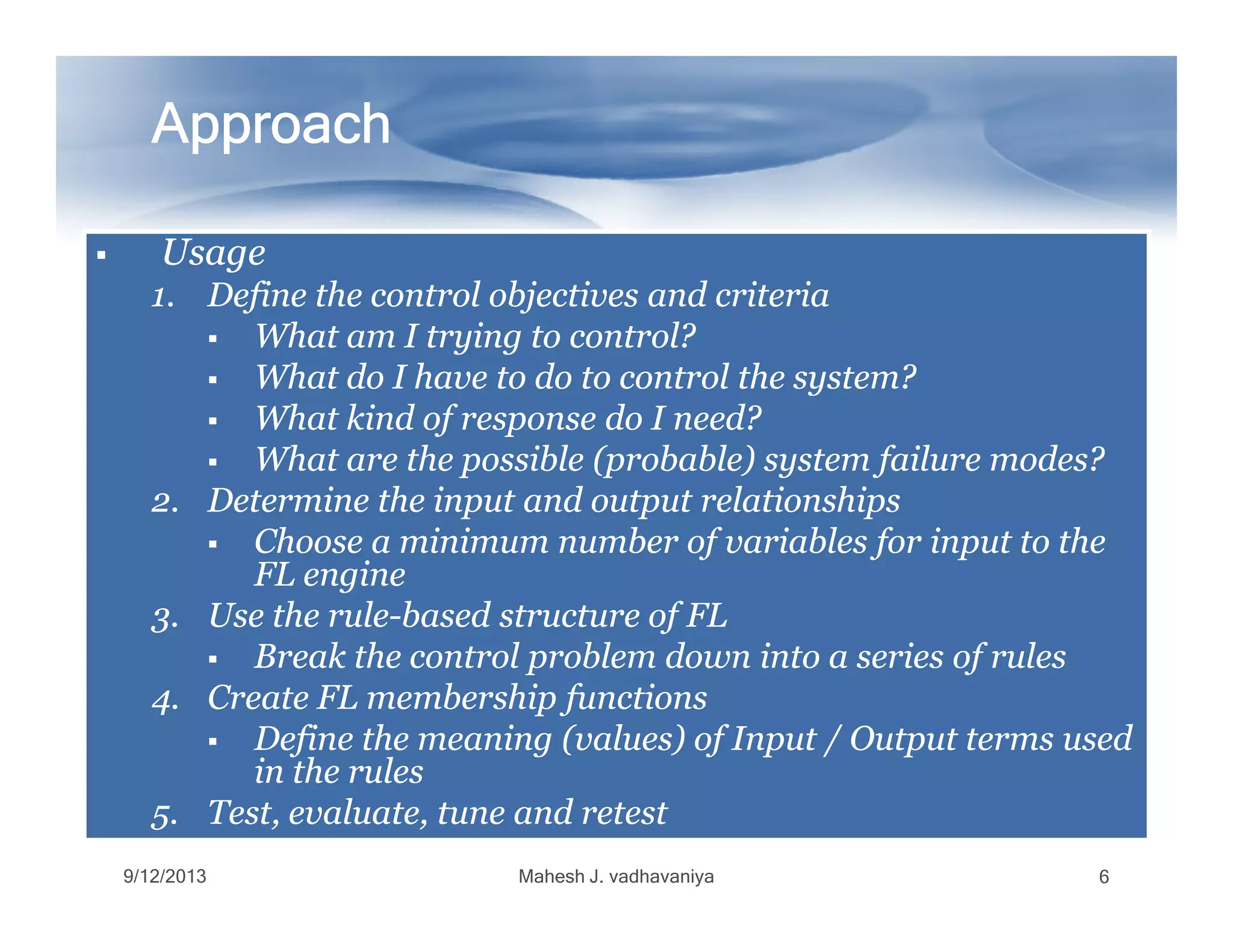 UsageUsageUsageUsage
1.1. Define the control objectives and criteriaDefine the control objectives and criteria
What am I trying to control?What am I trying to control?
What do I have to do to control the system?What do I have to do to control the system?
What kind of response do I need?What kind of response do I need?
What are the possible (probable) system failure modes?What are the possible (probable) system failure modes?
ApproachApproachApproachApproachApproachApproachApproachApproach
What are the possible (probable) system failure modes?What are the possible (probable) system failure modes?
2.2. Determine the input and output relationshipsDetermine the input and output relationships
Choose a minimum number of variables for input to theChoose a minimum number of variables for input to the
FL engineFL engine
3.3. Use the ruleUse the rule--based structure of FLbased structure of FL
Break the control problem down into a series of rulesBreak the control problem down into a series of rules
4.4. Create FL membership functionsCreate FL membership functions
Define the meaning (values) of Input / Output terms usedDefine the meaning (values) of Input / Output terms used
in the rulesin the rules
5.5. Test, evaluate, tune and retestTest, evaluate, tune and retest
9/12/2013 Mahesh J. vadhavaniya 6
 