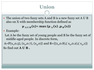 Union
 The union of two fuzzy sets A and B is a new fuzzy set A U B

also on X with membership function defined as
μ A U B (x)= max (μ A (x) ,μ B (x))
 Example:
Let A be the fuzzy set of young people and B be the fuzzy set of
middle-aged people. In discrete form,
A=P(x1,0.5), (x2,0.7), (x3,0)} and B={(x1,0.8),( x2,0.2),( x3,1)}
So find out A U B .

 