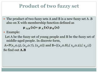 Product of two fuzzy set
 The product of two fuzzy sets A and B is a new fuzzy set A .B

also on X with membership function defined as
μ A.B (x)= μ A (x) μ B (x)
 Example:
Let A be the fuzzy set of young people and B be the fuzzy set of
middle-aged people. In discrete form,
A=P(x1,0.5), (x2,0.7), (x3,0)} and B={(x1,0.8),( x2,0.2),( x3,1)}
So find out A.B

 