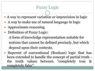 Fuzzy Logic
 A way to represent variation or imprecision in logic

 A way to make use of natural language in logic
 Approximate reasoning
 Definition of Fuzzy Logic:

A form of knowledge representation suitable for
notions that cannot be defined precisely, but which
depend upon their contexts.
 Superset of conventional (Boolean) logic that has
been extended to handle the concept of partial truth the truth values between "completely true &
completely false".

 