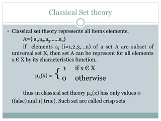 Classical Set theory
 Classical set theory represents all items elements,

A={ a1,a2,a3,…..an}
if elements ai (i=1,2,3,…n) of a set A are subset of
universal set X, then set A can be represent for all elements
x Є X by its characteristics function,

1

μA(x) =

{0

if x Є X

otherwise

thus in classical set theory μA(x) has only values 0
(false) and 1( true). Such set are called crisp sets

 