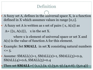 Definition
 A fuzzy set A, defines in the universal space X, is a function

defined in X which assumes values in range [0,1].
 A fuzzy set A is written as s set of pairs { x, A(x)} as

A= {{x, A(x)}}, x in the set X.

where x is element of universal space or set X and
A(x) is the value of function A for this element.
 Example: Set SMALL in set X consisting natural numbers

<= 5.
 Assume: SMALL(1)=1, SMALL(2)=1, SMALL(3)=0.9,

SMALL(4)=0.6, SMALL(5)=0.4
 Then set SMALL={ {1,1,},{2, 1},{3,0. 9},{4,0.6}, {5,0.4}}

 