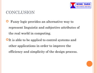 CONCLUSION
 Fuzzy logic provides an alternative way to
represent linguistic and subjective attributes of
the real world in computing.
It is able to be applied to control systems and
other applications in order to improve the
efficiency and simplicity of the design process.
 