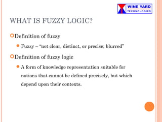WHAT IS FUZZY LOGIC?
Definition of fuzzy
Fuzzy – “not clear, distinct, or precise; blurred”
Definition of fuzzy logic
A form of knowledge representation suitable for
notions that cannot be defined precisely, but which
depend upon their contexts.
 