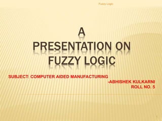 A
PRESENTATION ON
FUZZY LOGIC
SUBJECT: COMPUTER AIDED MANUFACTURING
-ABHISHEK KULKARNI
ROLL NO. 5
Fuzzy Logic
1
 