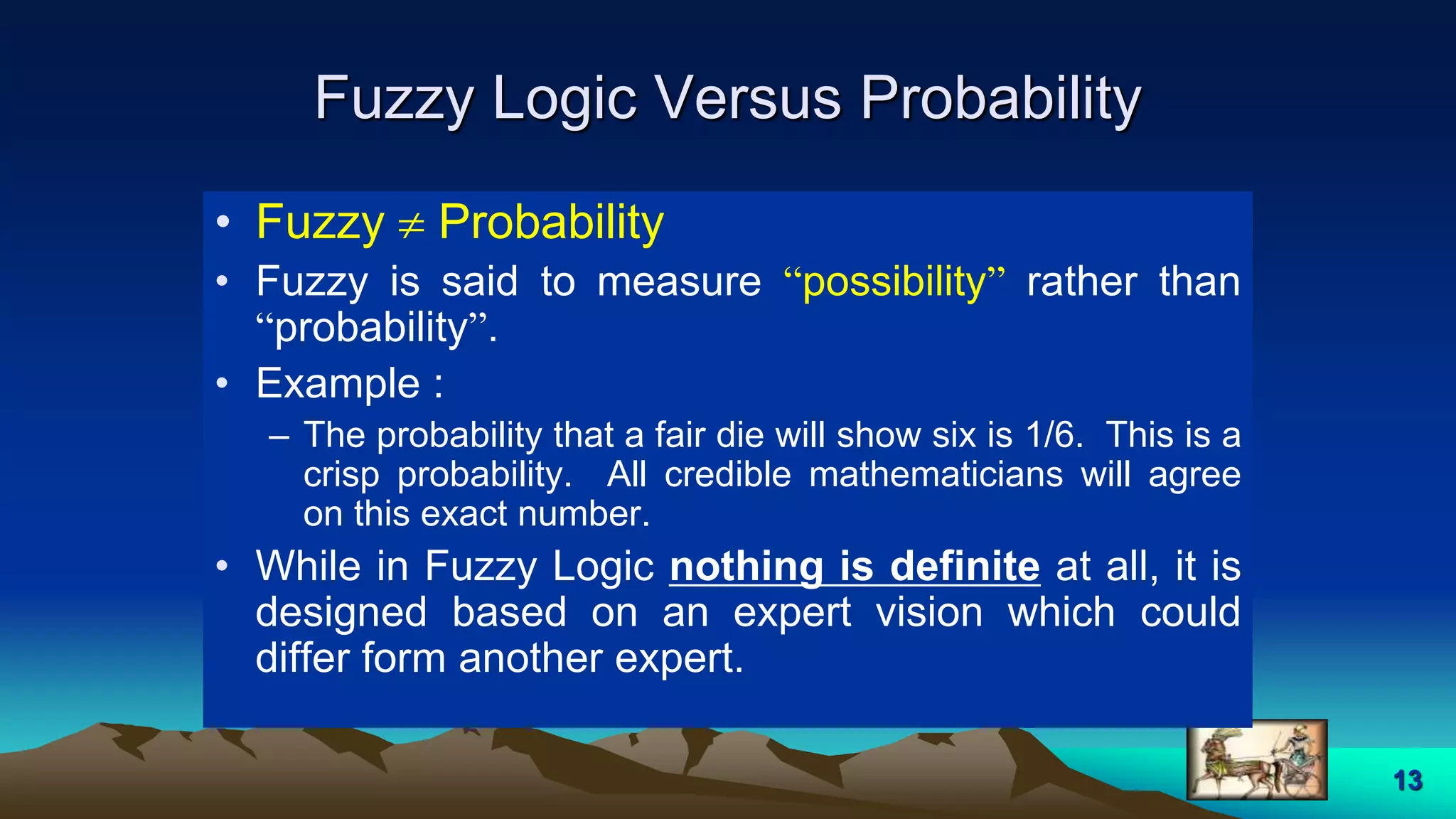 13
Fuzzy Logic Versus Probability
• Fuzzy  Probability
• Fuzzy is said to measure “possibility” rather than
“probability”.
• Example :
– The probability that a fair die will show six is 1/6. This is a
crisp probability. All credible mathematicians will agree
on this exact number.
• While in Fuzzy Logic nothing is definite at all, it is
designed based on an expert vision which could
differ form another expert.
 