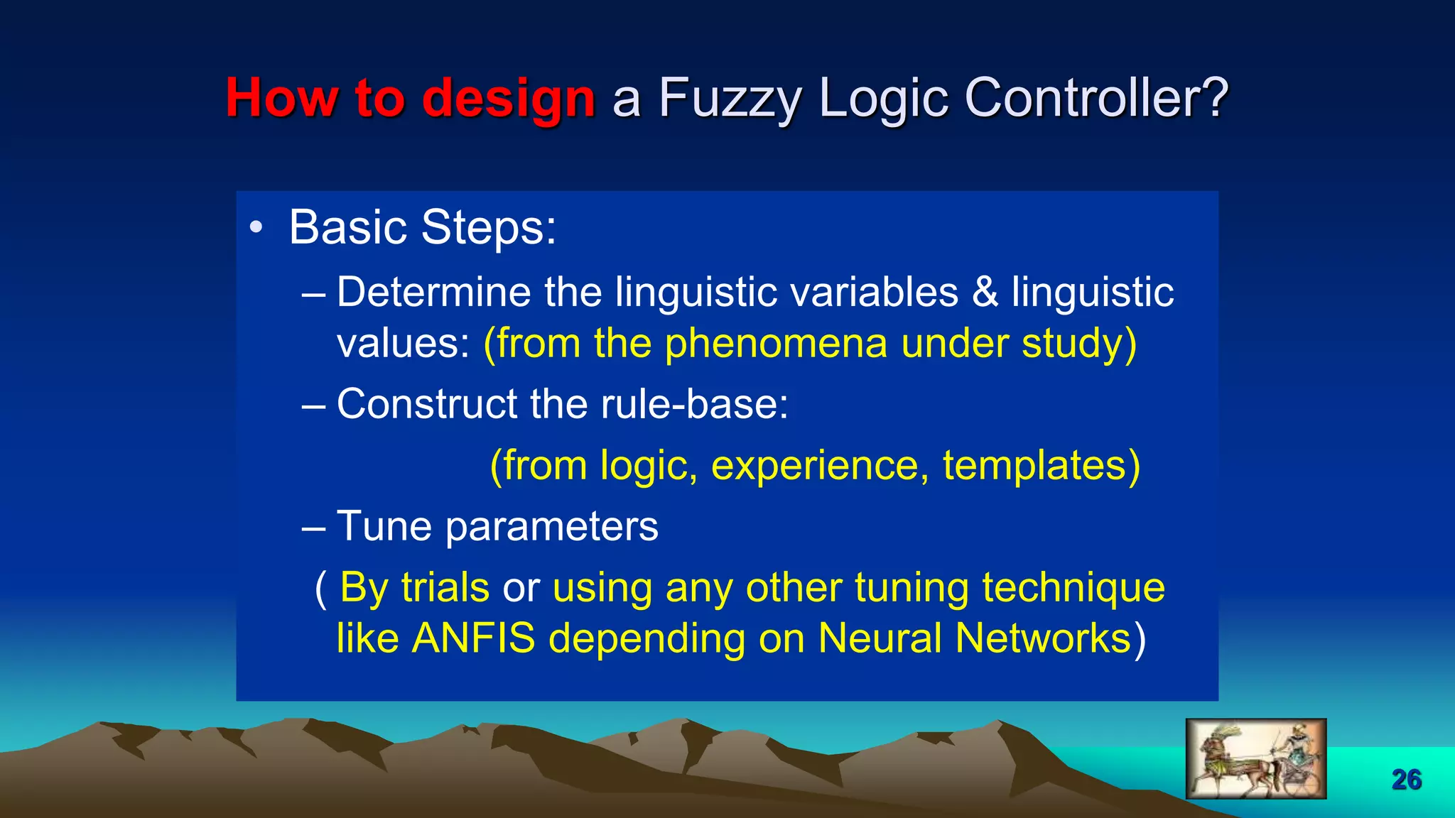 26
How to design a Fuzzy Logic Controller?
• Basic Steps:
– Determine the linguistic variables & linguistic
values: (from the phenomena under study)
– Construct the rule-base:
(from logic, experience, templates)
– Tune parameters
( By trials or using any other tuning technique
like ANFIS depending on Neural Networks)
 