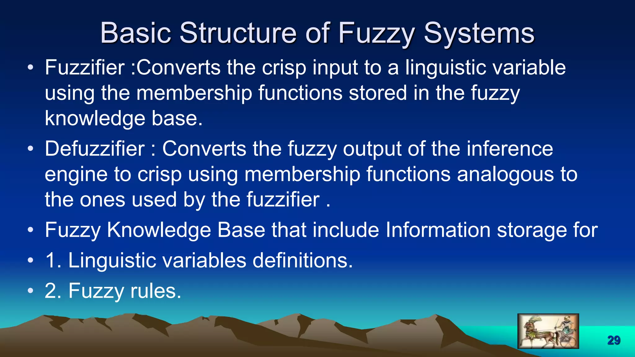 Basic Structure of Fuzzy Systems
29
• Fuzzifier :Converts the crisp input to a linguistic variable
using the membership functions stored in the fuzzy
knowledge base.
• Defuzzifier : Converts the fuzzy output of the inference
engine to crisp using membership functions analogous to
the ones used by the fuzzifier .
• Fuzzy Knowledge Base that include Information storage for
• 1. Linguistic variables definitions.
• 2. Fuzzy rules.
 
