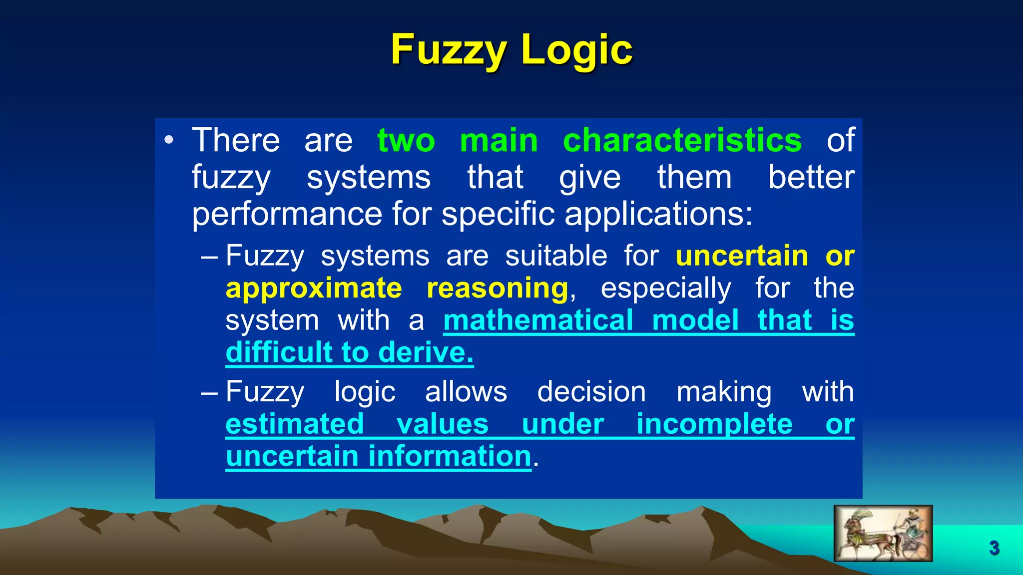 3
Fuzzy Logic
• There are two main characteristics of
fuzzy systems that give them better
performance for specific applications:
– Fuzzy systems are suitable for uncertain or
approximate reasoning, especially for the
system with a mathematical model that is
difficult to derive.
– Fuzzy logic allows decision making with
estimated values under incomplete or
uncertain information.
 