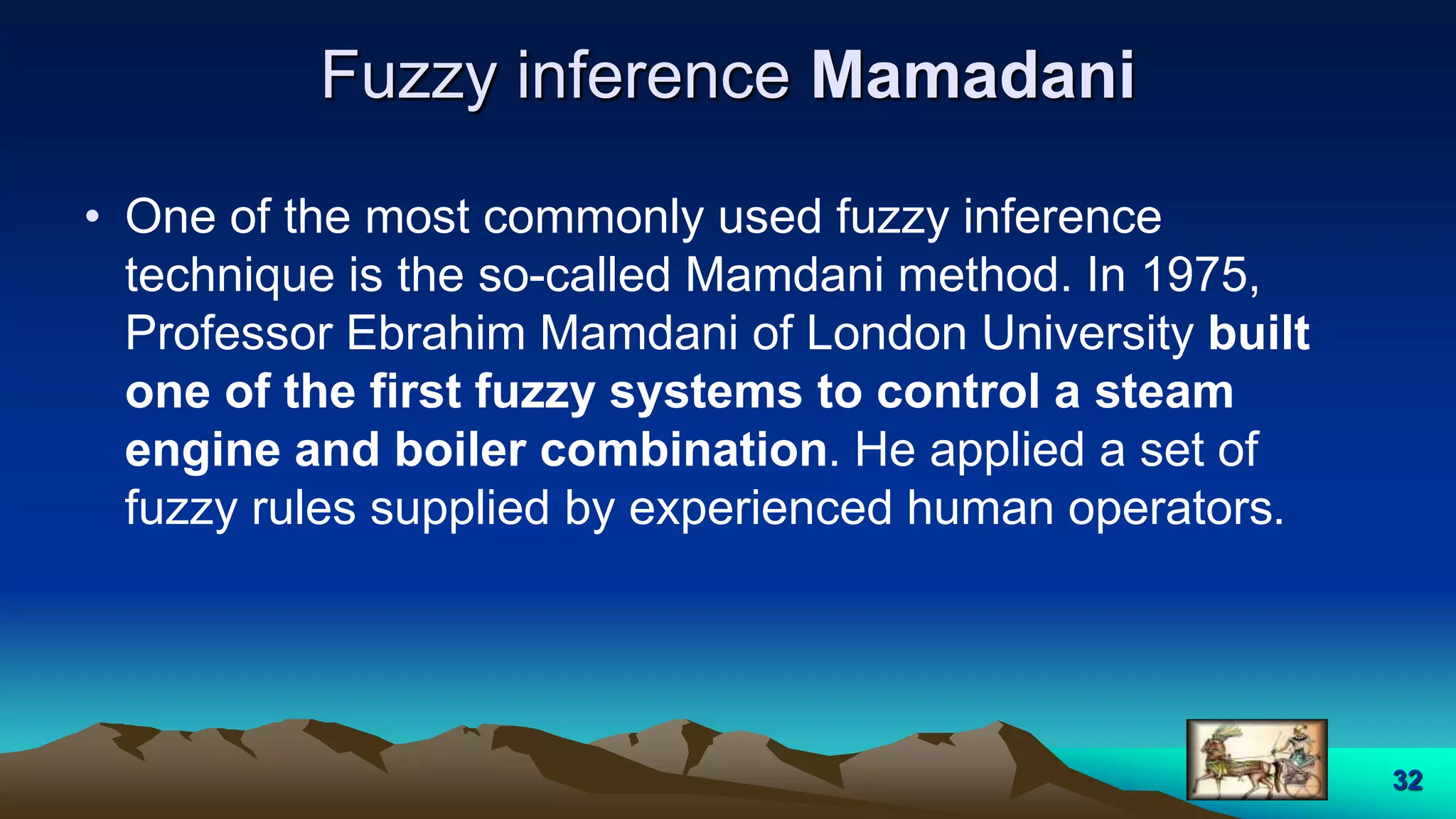 Fuzzy inference Mamadani
• One of the most commonly used fuzzy inference
technique is the so-called Mamdani method. In 1975,
Professor Ebrahim Mamdani of London University built
one of the first fuzzy systems to control a steam
engine and boiler combination. He applied a set of
fuzzy rules supplied by experienced human operators.
32
 