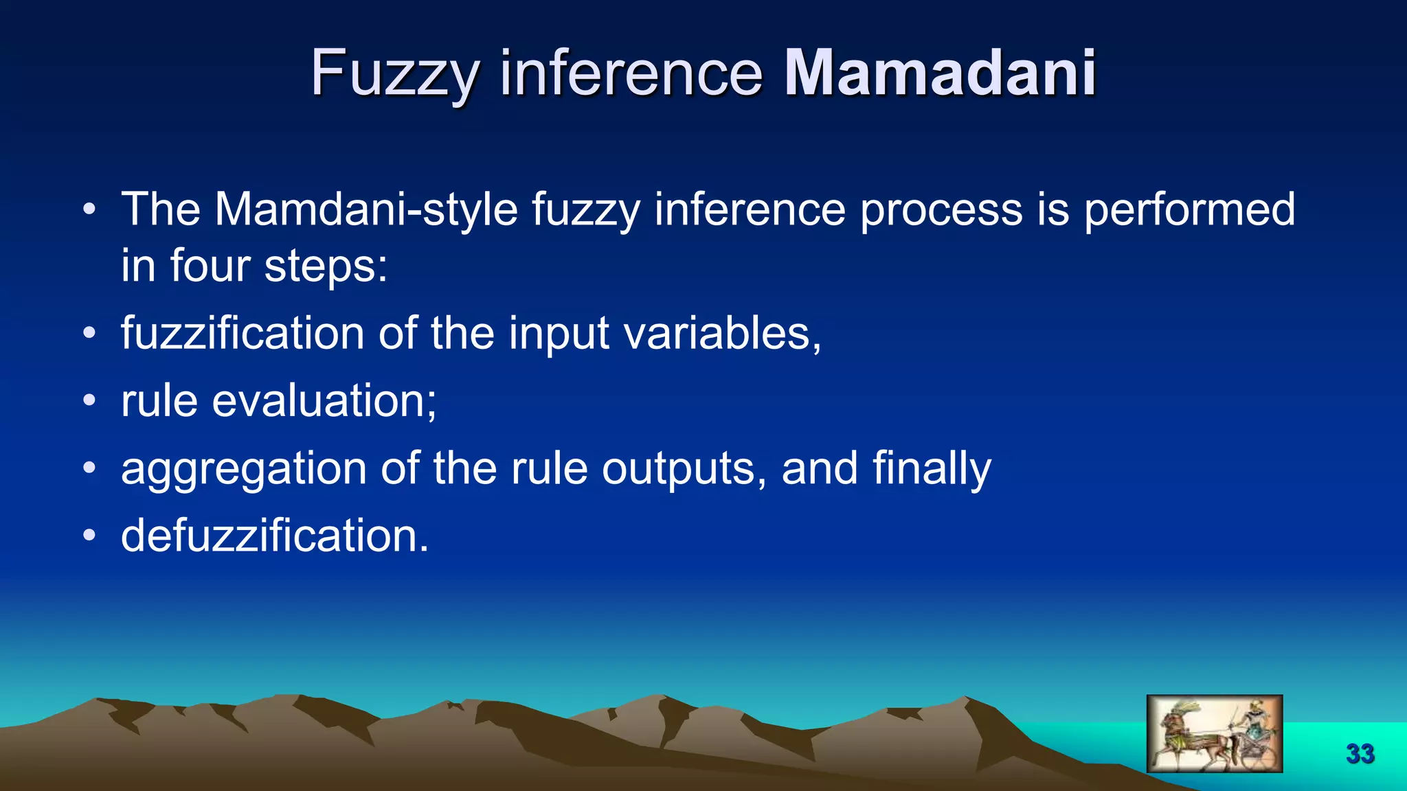 Fuzzy inference Mamadani
• The Mamdani-style fuzzy inference process is performed
in four steps:
• fuzzification of the input variables,
• rule evaluation;
• aggregation of the rule outputs, and finally
• defuzzification.
33
 