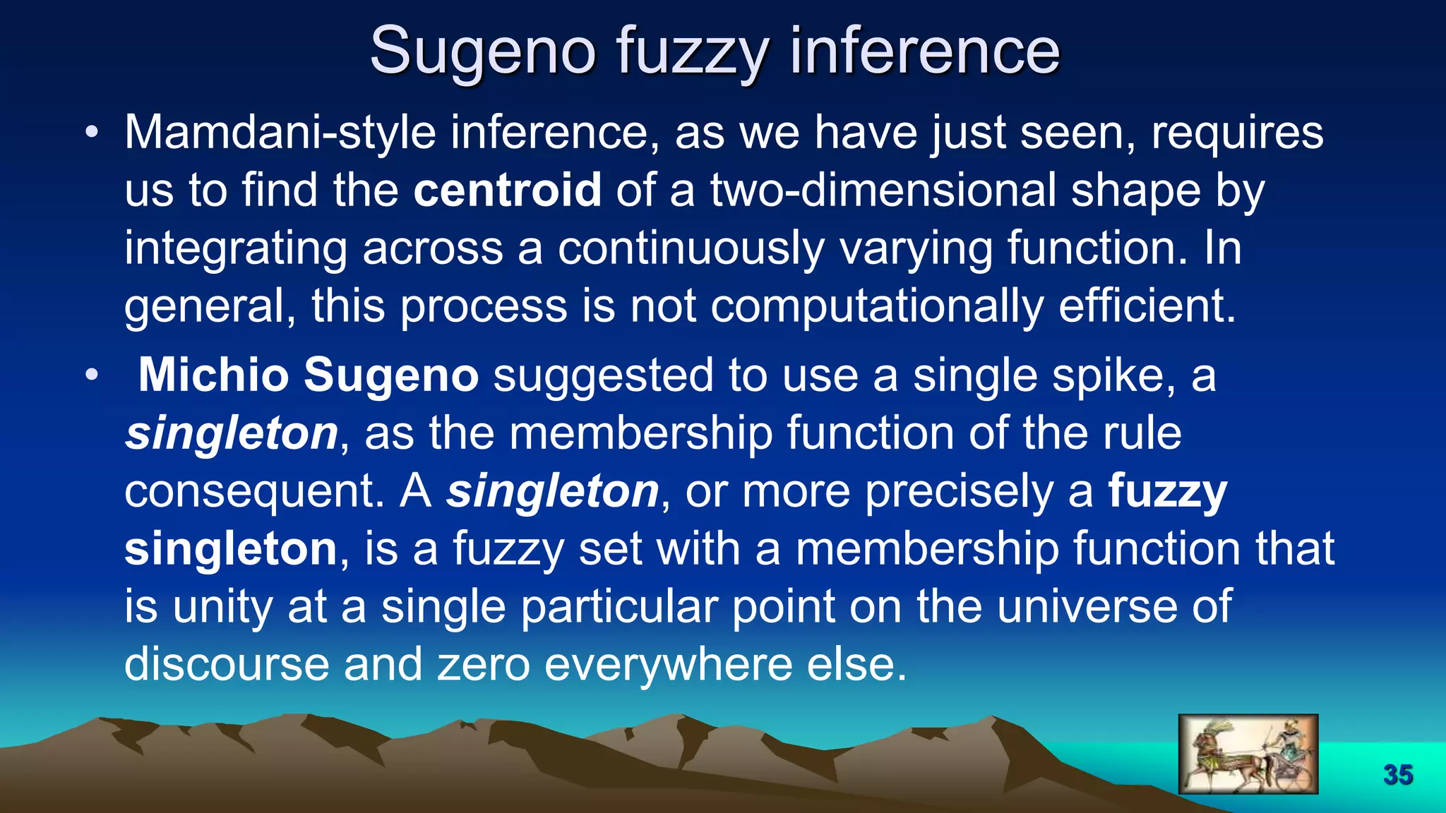 Sugeno fuzzy inference
• Mamdani-style inference, as we have just seen, requires
us to find the centroid of a two-dimensional shape by
integrating across a continuously varying function. In
general, this process is not computationally efficient.
• Michio Sugeno suggested to use a single spike, a
singleton, as the membership function of the rule
consequent. A singleton, or more precisely a fuzzy
singleton, is a fuzzy set with a membership function that
is unity at a single particular point on the universe of
discourse and zero everywhere else.
35
 