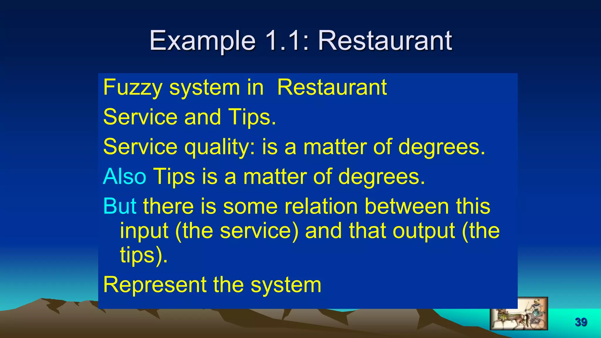 39
Example 1.1: Restaurant
Fuzzy system in Restaurant
Service and Tips.
Service quality: is a matter of degrees.
Also Tips is a matter of degrees.
But there is some relation between this
input (the service) and that output (the
tips).
Represent the system
 
