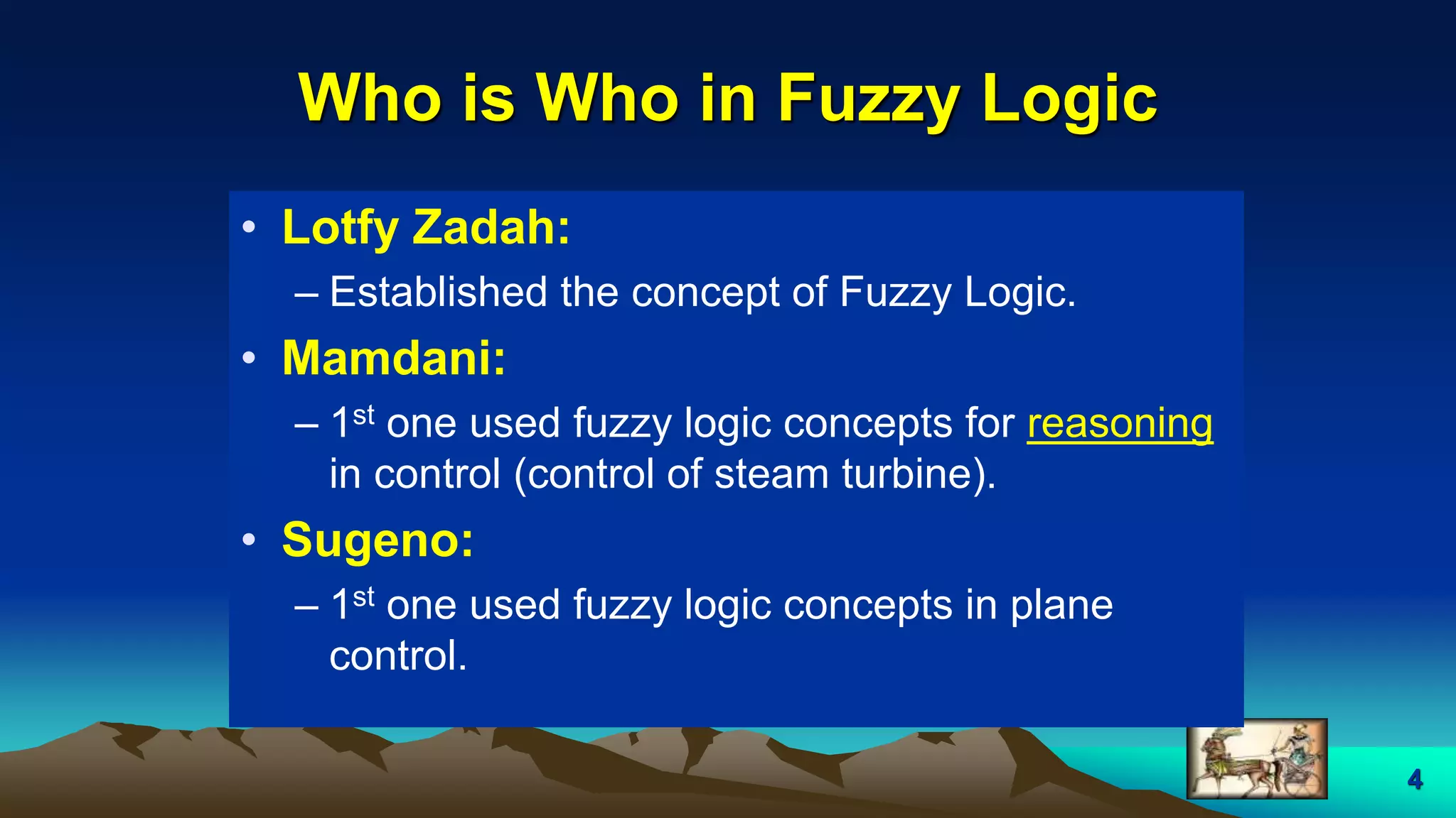 4
Who is Who in Fuzzy Logic
• Lotfy Zadah:
– Established the concept of Fuzzy Logic.
• Mamdani:
– 1st one used fuzzy logic concepts for reasoning
in control (control of steam turbine).
• Sugeno:
– 1st one used fuzzy logic concepts in plane
control.
 