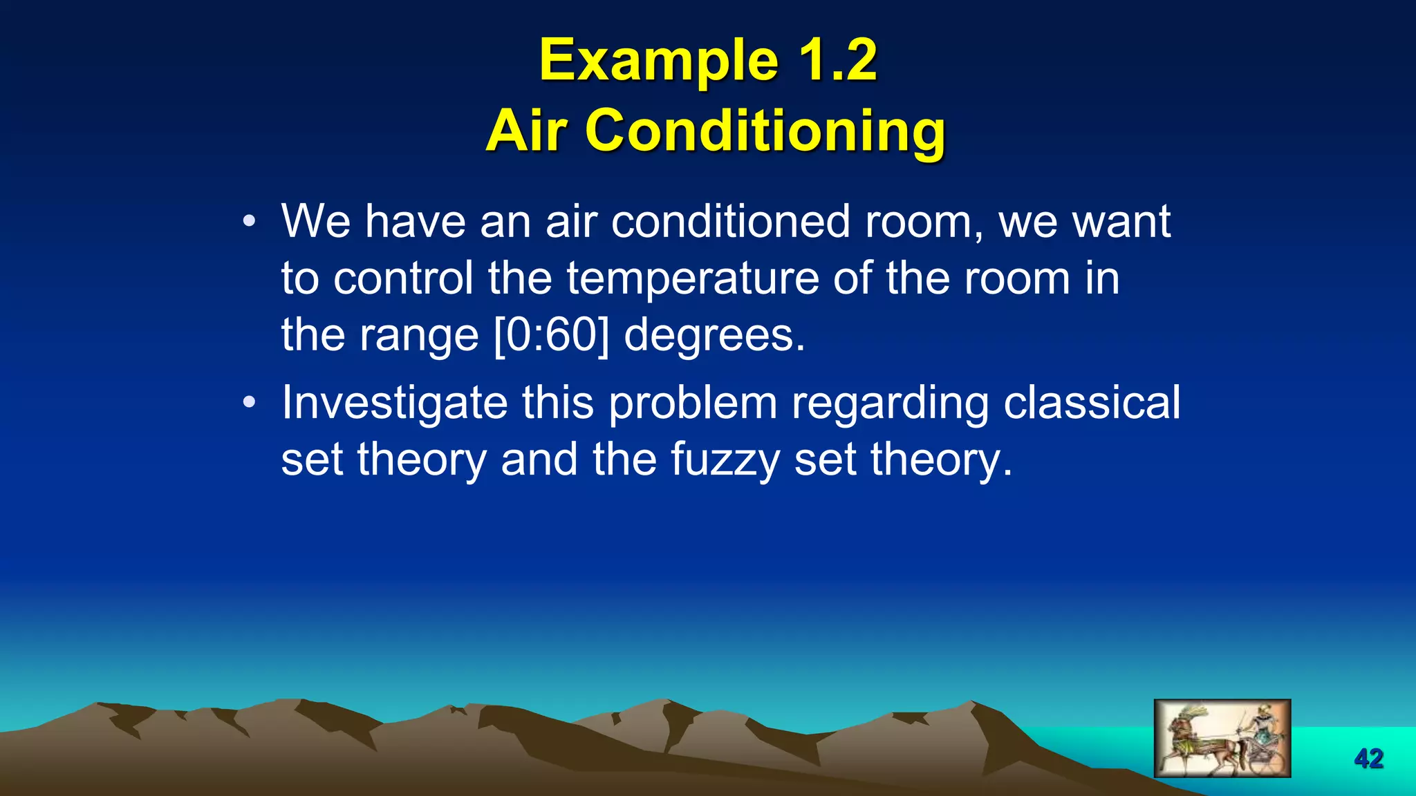 42
Example 1.2
Air Conditioning
• We have an air conditioned room, we want
to control the temperature of the room in
the range [0:60] degrees.
• Investigate this problem regarding classical
set theory and the fuzzy set theory.
 