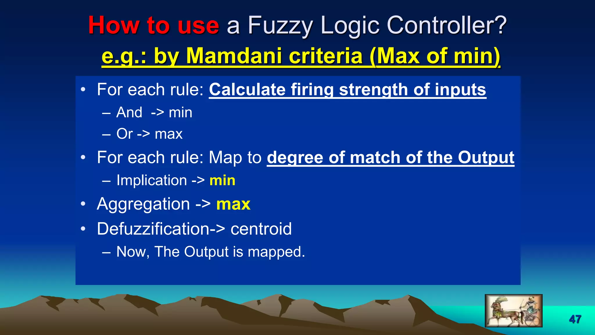 47
How to use a Fuzzy Logic Controller?
e.g.: by Mamdani criteria (Max of min)
• For each rule: Calculate firing strength of inputs
– And -> min
– Or -> max
• For each rule: Map to degree of match of the Output
– Implication -> min
• Aggregation -> max
• Defuzzification-> centroid
– Now, The Output is mapped.
 