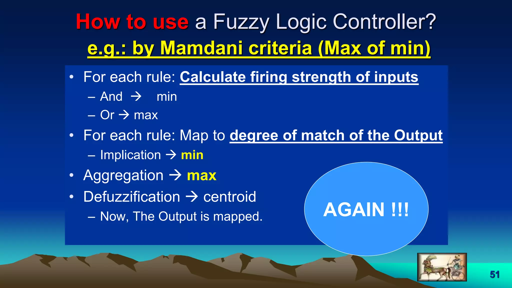51
How to use a Fuzzy Logic Controller?
e.g.: by Mamdani criteria (Max of min)
• For each rule: Calculate firing strength of inputs
– And  min
– Or  max
• For each rule: Map to degree of match of the Output
– Implication  min
• Aggregation  max
• Defuzzification  centroid
– Now, The Output is mapped. AGAIN !!!
 