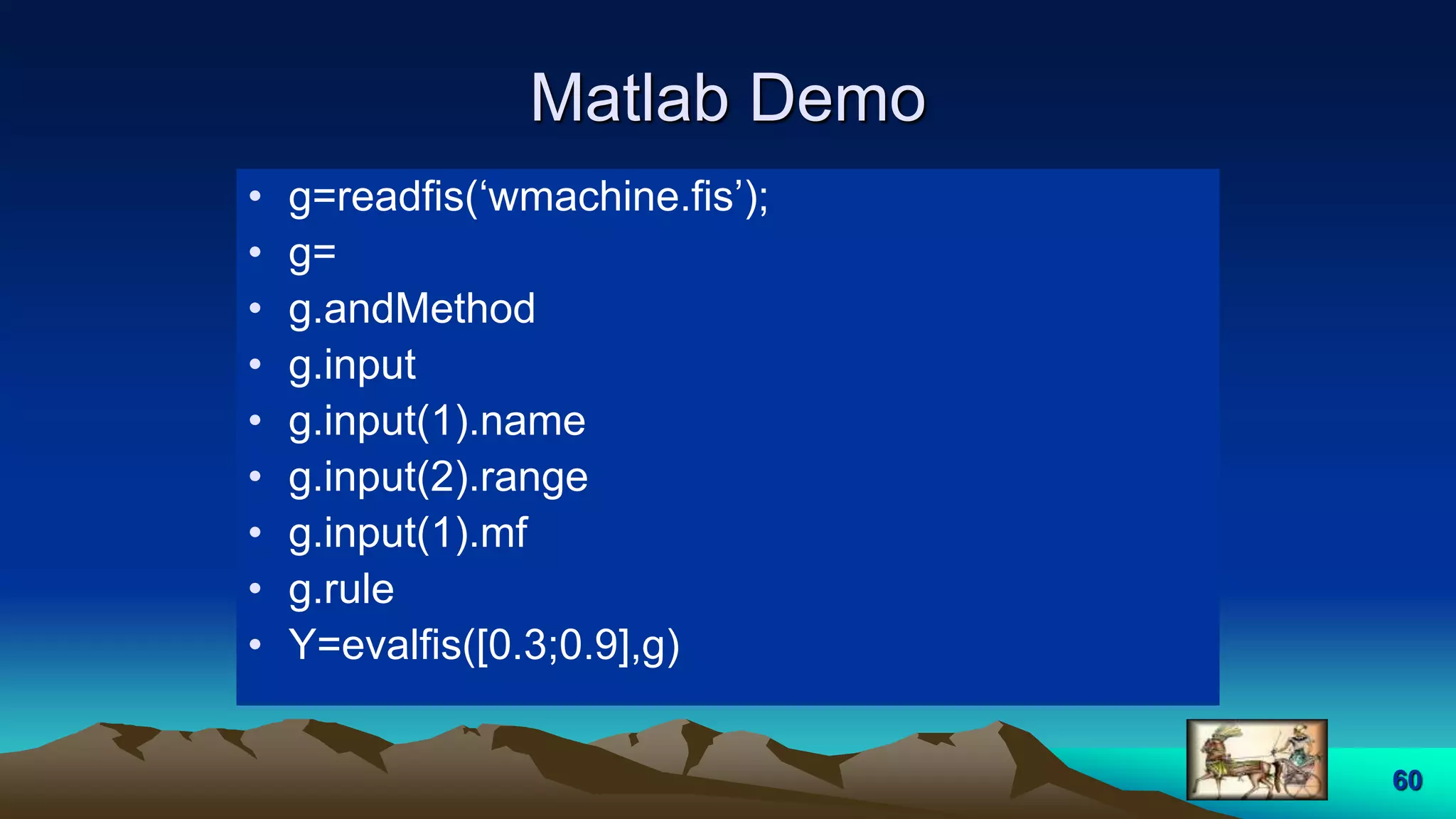 60
Matlab Demo
• g=readfis(‘wmachine.fis’);
• g=
• g.andMethod
• g.input
• g.input(1).name
• g.input(2).range
• g.input(1).mf
• g.rule
• Y=evalfis([0.3;0.9],g)
 