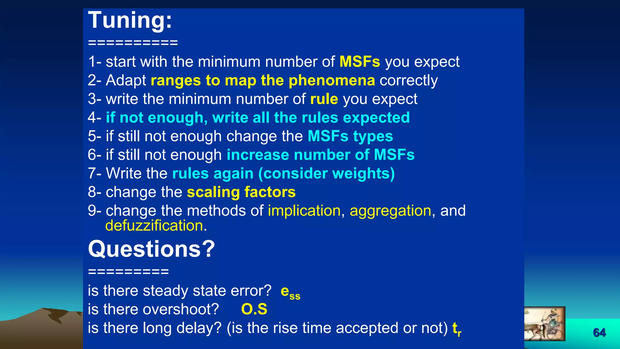 64
Tuning:
==========
1- start with the minimum number of MSFs you expect
2- Adapt ranges to map the phenomena correctly
3- write the minimum number of rule you expect
4- if not enough, write all the rules expected
5- if still not enough change the MSFs types
6- if still not enough increase number of MSFs
7- Write the rules again (consider weights)
8- change the scaling factors
9- change the methods of implication, aggregation, and
defuzzification.
Questions?
=========
is there steady state error? ess
is there overshoot? O.S
is there long delay? (is the rise time accepted or not) tr
 
