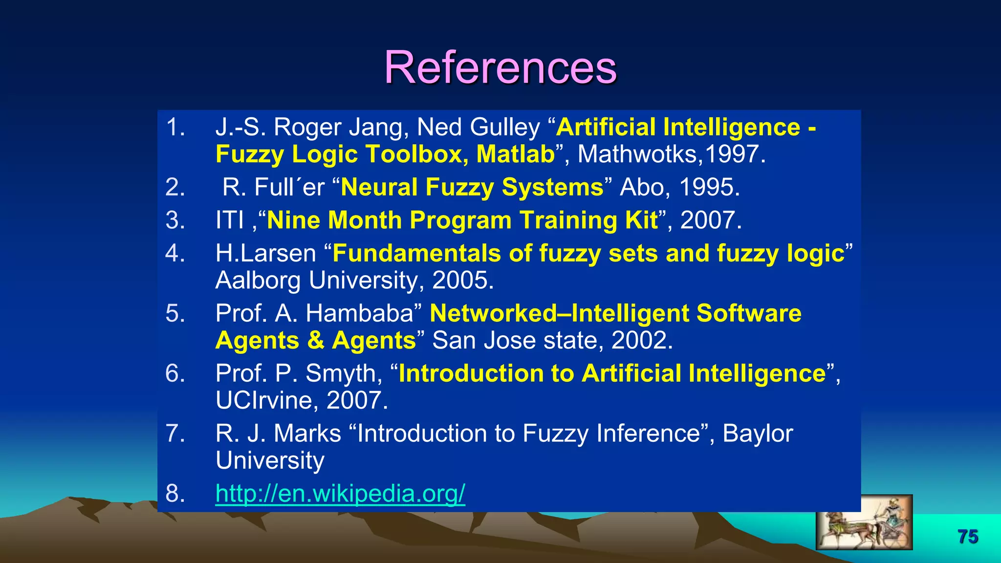 75
References
1. J.-S. Roger Jang, Ned Gulley “Artificial Intelligence -
Fuzzy Logic Toolbox, Matlab”, Mathwotks,1997.
2. R. Full´er “Neural Fuzzy Systems” Abo, 1995.
3. ITI ,“Nine Month Program Training Kit”, 2007.
4. H.Larsen “Fundamentals of fuzzy sets and fuzzy logic”
Aalborg University, 2005.
5. Prof. A. Hambaba” Networked–Intelligent Software
Agents & Agents” San Jose state, 2002.
6. Prof. P. Smyth, “Introduction to Artificial Intelligence”,
UCIrvine, 2007.
7. R. J. Marks “Introduction to Fuzzy Inference”, Baylor
University
8. http://en.wikipedia.org/
 