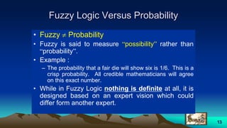 13
Fuzzy Logic Versus Probability
• Fuzzy  Probability
• Fuzzy is said to measure “possibility” rather than
“probability”.
• Example :
– The probability that a fair die will show six is 1/6. This is a
crisp probability. All credible mathematicians will agree
on this exact number.
• While in Fuzzy Logic nothing is definite at all, it is
designed based on an expert vision which could
differ form another expert.
 