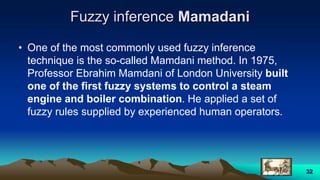 Fuzzy inference Mamadani
• One of the most commonly used fuzzy inference
technique is the so-called Mamdani method. In 1975,
Professor Ebrahim Mamdani of London University built
one of the first fuzzy systems to control a steam
engine and boiler combination. He applied a set of
fuzzy rules supplied by experienced human operators.
32
 