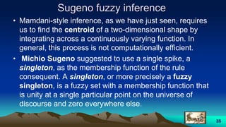 Sugeno fuzzy inference
• Mamdani-style inference, as we have just seen, requires
us to find the centroid of a two-dimensional shape by
integrating across a continuously varying function. In
general, this process is not computationally efficient.
• Michio Sugeno suggested to use a single spike, a
singleton, as the membership function of the rule
consequent. A singleton, or more precisely a fuzzy
singleton, is a fuzzy set with a membership function that
is unity at a single particular point on the universe of
discourse and zero everywhere else.
35
 