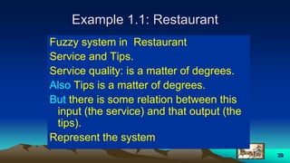 39
Example 1.1: Restaurant
Fuzzy system in Restaurant
Service and Tips.
Service quality: is a matter of degrees.
Also Tips is a matter of degrees.
But there is some relation between this
input (the service) and that output (the
tips).
Represent the system
 