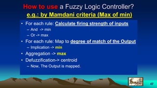 47
How to use a Fuzzy Logic Controller?
e.g.: by Mamdani criteria (Max of min)
• For each rule: Calculate firing strength of inputs
– And -> min
– Or -> max
• For each rule: Map to degree of match of the Output
– Implication -> min
• Aggregation -> max
• Defuzzification-> centroid
– Now, The Output is mapped.
 