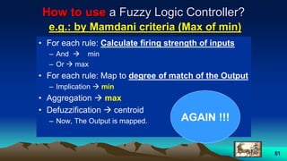 51
How to use a Fuzzy Logic Controller?
e.g.: by Mamdani criteria (Max of min)
• For each rule: Calculate firing strength of inputs
– And  min
– Or  max
• For each rule: Map to degree of match of the Output
– Implication  min
• Aggregation  max
• Defuzzification  centroid
– Now, The Output is mapped. AGAIN !!!
 