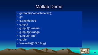 60
Matlab Demo
• g=readfis(‘wmachine.fis’);
• g=
• g.andMethod
• g.input
• g.input(1).name
• g.input(2).range
• g.input(1).mf
• g.rule
• Y=evalfis([0.3;0.9],g)
 