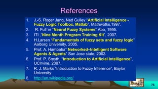 75
References
1. J.-S. Roger Jang, Ned Gulley “Artificial Intelligence -
Fuzzy Logic Toolbox, Matlab”, Mathwotks,1997.
2. R. Full´er “Neural Fuzzy Systems” Abo, 1995.
3. ITI ,“Nine Month Program Training Kit”, 2007.
4. H.Larsen “Fundamentals of fuzzy sets and fuzzy logic”
Aalborg University, 2005.
5. Prof. A. Hambaba” Networked–Intelligent Software
Agents & Agents” San Jose state, 2002.
6. Prof. P. Smyth, “Introduction to Artificial Intelligence”,
UCIrvine, 2007.
7. R. J. Marks “Introduction to Fuzzy Inference”, Baylor
University
8. http://en.wikipedia.org/
 