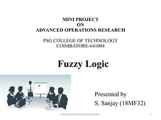 MINI PROJECT
ON
ADVANCED OPERATIONS RESEARCH
PSG COLLEGE OF TECHNOLOGY
COIMBATORE-641004
Presented by
S. Sanjay (18MF32)
Fuzzy Logic
1ADVANCED OPERATIONS RESEARCH
 