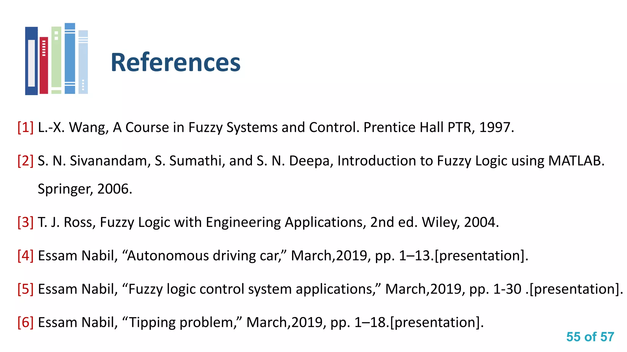 55 of 57
References
[1] L.-X. Wang, A Course in Fuzzy Systems and Control. Prentice Hall PTR, 1997.
[2] S. N. Sivanandam, S. Sumathi, and S. N. Deepa, Introduction to Fuzzy Logic using MATLAB.
Springer, 2006.
[3] T. J. Ross, Fuzzy Logic with Engineering Applications, 2nd ed. Wiley, 2004.
[4] Essam Nabil, “Autonomous driving car,” March,2019, pp. 1–13.[presentation].
[5] Essam Nabil, “Fuzzy logic control system applications,” March,2019, pp. 1-30 .[presentation].
[6] Essam Nabil, “Tipping problem,” March,2019, pp. 1–18.[presentation].
 