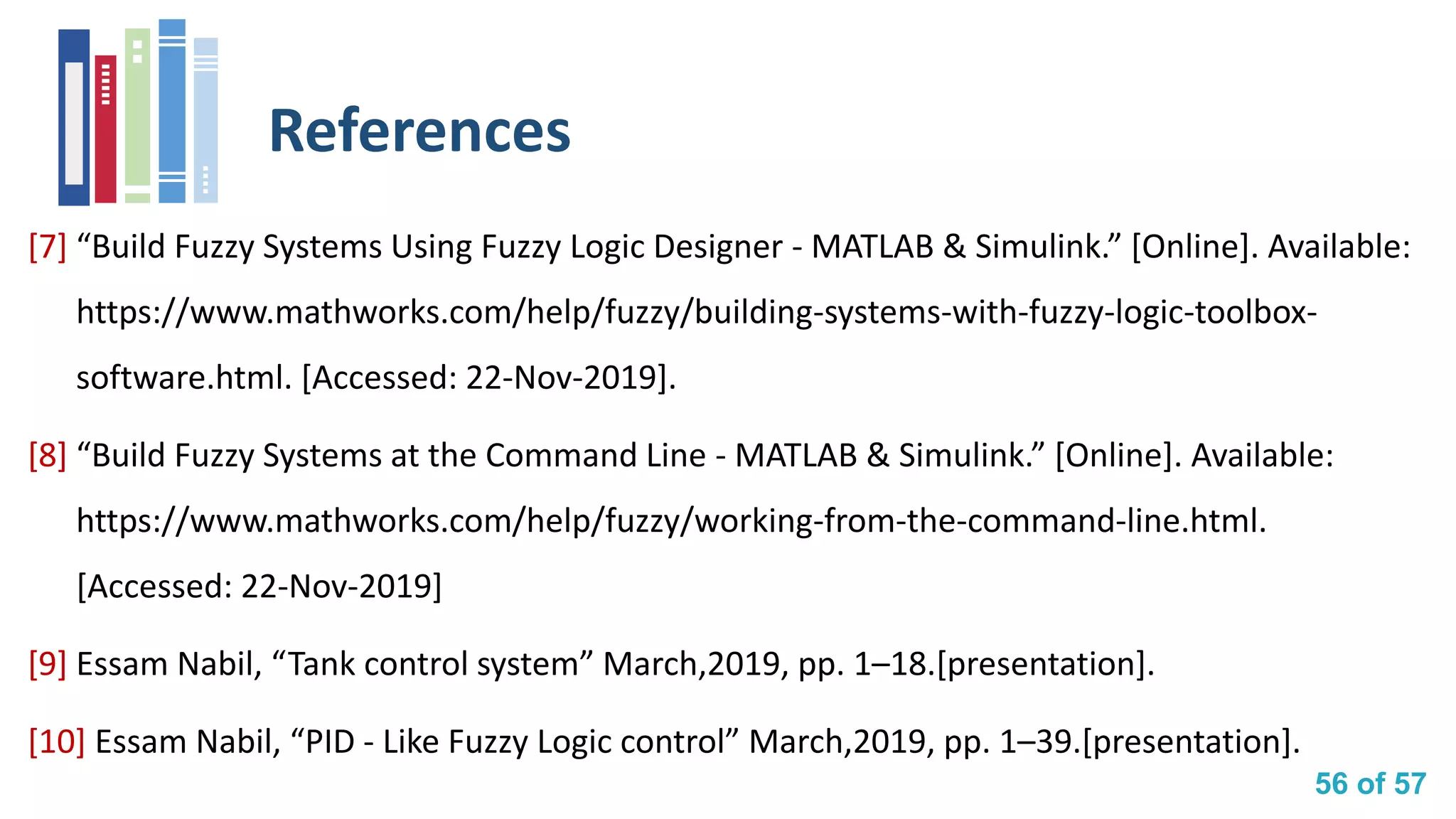 56 of 57
References
[7] “Build Fuzzy Systems Using Fuzzy Logic Designer - MATLAB & Simulink.” [Online]. Available:
https://www.mathworks.com/help/fuzzy/building-systems-with-fuzzy-logic-toolbox-
software.html. [Accessed: 22-Nov-2019].
[8] “Build Fuzzy Systems at the Command Line - MATLAB & Simulink.” [Online]. Available:
https://www.mathworks.com/help/fuzzy/working-from-the-command-line.html.
[Accessed: 22-Nov-2019]
[9] Essam Nabil, “Tank control system” March,2019, pp. 1–18.[presentation].
[10] Essam Nabil, “PID - Like Fuzzy Logic control” March,2019, pp. 1–39.[presentation].
 