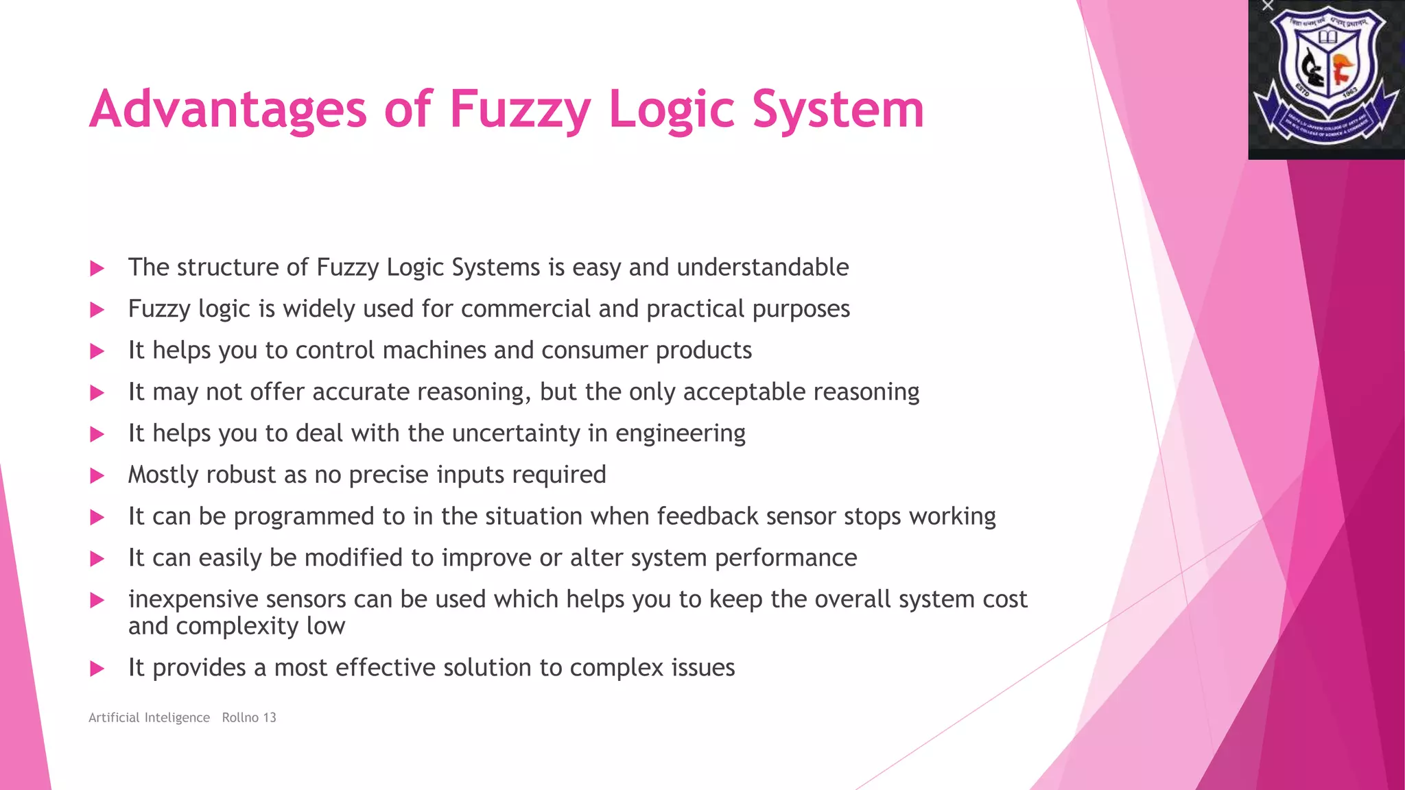Advantages of Fuzzy Logic System
 The structure of Fuzzy Logic Systems is easy and understandable
 Fuzzy logic is widely used for commercial and practical purposes
 It helps you to control machines and consumer products
 It may not offer accurate reasoning, but the only acceptable reasoning
 It helps you to deal with the uncertainty in engineering
 Mostly robust as no precise inputs required
 It can be programmed to in the situation when feedback sensor stops working
 It can easily be modified to improve or alter system performance
 inexpensive sensors can be used which helps you to keep the overall system cost
and complexity low
 It provides a most effective solution to complex issues
Artificial Inteligence Rollno 13
 