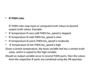 • IF-THEN rules
IF-THEN rules map input or computed truth values to desired
output truth values. Example:
• IF temperature IS very cold THEN fan_speed is stopped
• IF temperature IS cold THEN fan_speed is slow
• IF temperature IS warm THEN fan_speed is moderate
• IF temperature IS hot THEN fan_speed is high
Given a certain temperature, the fuzzy variable hot has a certain truth
value, which is copied to the high variable.
Should an output variable occur in several THEN parts, then the values
from the respective IF parts are combined using the OR operator.
 