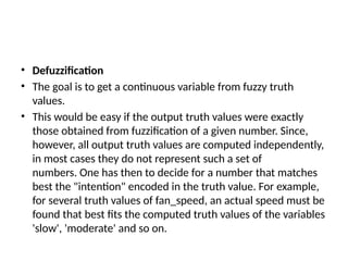 • Defuzzification
• The goal is to get a continuous variable from fuzzy truth
values.
• This would be easy if the output truth values were exactly
those obtained from fuzzification of a given number. Since,
however, all output truth values are computed independently,
in most cases they do not represent such a set of
numbers. One has then to decide for a number that matches
best the "intention" encoded in the truth value. For example,
for several truth values of fan_speed, an actual speed must be
found that best fits the computed truth values of the variables
'slow', 'moderate' and so on.
 