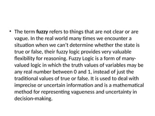 • The term fuzzy refers to things that are not clear or are
vague. In the real world many times we encounter a
situation when we can’t determine whether the state is
true or false, their fuzzy logic provides very valuable
flexibility for reasoning. Fuzzy Logic is a form of many-
valued logic in which the truth values of variables may be
any real number between 0 and 1, instead of just the
traditional values of true or false. It is used to deal with
imprecise or uncertain information and is a mathematical
method for representing vagueness and uncertainty in
decision-making.
 