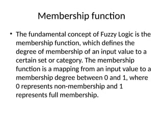 Membership function
• The fundamental concept of Fuzzy Logic is the
membership function, which defines the
degree of membership of an input value to a
certain set or category. The membership
function is a mapping from an input value to a
membership degree between 0 and 1, where
0 represents non-membership and 1
represents full membership.
 