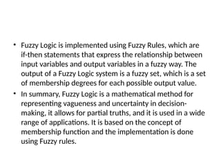 • Fuzzy Logic is implemented using Fuzzy Rules, which are
if-then statements that express the relationship between
input variables and output variables in a fuzzy way. The
output of a Fuzzy Logic system is a fuzzy set, which is a set
of membership degrees for each possible output value.
• In summary, Fuzzy Logic is a mathematical method for
representing vagueness and uncertainty in decision-
making, it allows for partial truths, and it is used in a wide
range of applications. It is based on the concept of
membership function and the implementation is done
using Fuzzy rules.
 