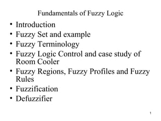 1
Fundamentals of Fuzzy Logic
• Introduction
• Fuzzy Set and example
• Fuzzy Terminology
• Fuzzy Logic Control and case study of
Room Cooler
• Fuzzy Regions, Fuzzy Profiles and Fuzzy
Rules
• Fuzzification
• Defuzzifier
 