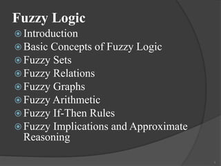 Fuzzy Logic
 Introduction
 Basic Concepts of Fuzzy Logic
 Fuzzy Sets
 Fuzzy Relations
 Fuzzy Graphs
 Fuzzy Arithmetic
 Fuzzy If-Then Rules
 Fuzzy Implications and Approximate
Reasoning
1
 