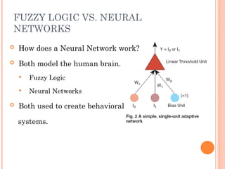 FUZZY LOGIC VS. NEURAL
NETWORKS
 How does a Neural Network work?
 Both model the human brain.
 Fuzzy Logic
 Neural Networks
 Both used to create behavioral
systems.
 