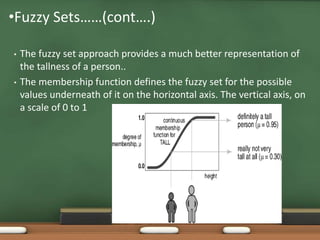 •Fuzzy Sets……(cont….) 
• The fuzzy set approach provides a much better representation of 
the tallness of a person.. 
• The membership function defines the fuzzy set for the possible 
values underneath of it on the horizontal axis. The vertical axis, on 
a scale of 0 to 1 
 