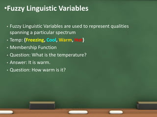•Fuzzy Linguistic Variables 
• Fuzzy Linguistic Variables are used to represent qualities 
spanning a particular spectrum 
• Temp: {Freezing, Cool, Warm, Hot} 
• Membership Function 
• Question: What is the temperature? 
• Answer: It is warm. 
• Question: How warm is it? 
 