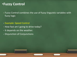 •Fuzzy Control 
• Fuzzy Control combines the use of fuzzy linguistic variables with 
fuzzy logic 
• Example: Speed Control 
• How fast am I going to drive today? 
• It depends on the weather. 
• Disjunction of Conjunctions 
 