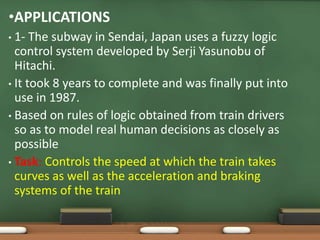 •APPLICATIONS 
• 1- The subway in Sendai, Japan uses a fuzzy logic 
control system developed by Serji Yasunobu of 
Hitachi. 
• It took 8 years to complete and was finally put into 
use in 1987. 
• Based on rules of logic obtained from train drivers 
so as to model real human decisions as closely as 
possible 
• Task: Controls the speed at which the train takes 
curves as well as the acceleration and braking 
systems of the train 
 